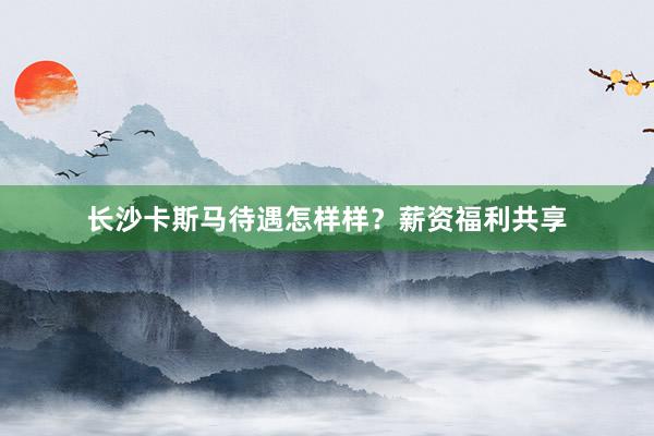 长沙卡斯马待遇怎样样？薪资福利共享